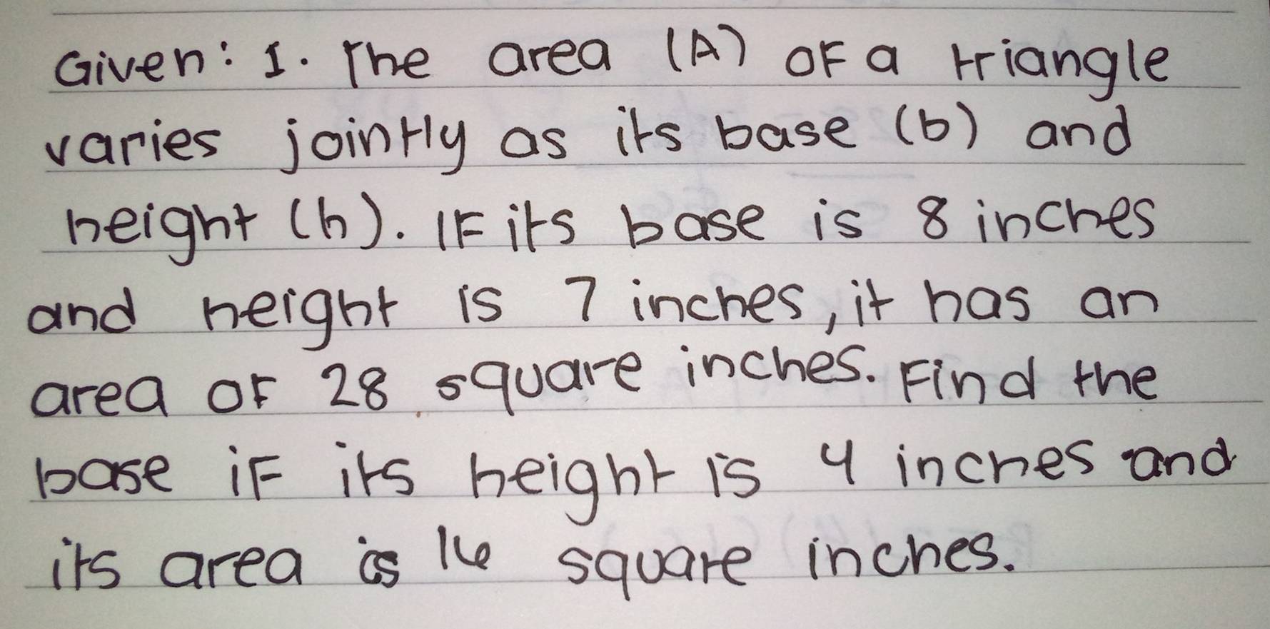 Given: 1. The area (A) oF a triangle 
varies jointly as its base (b) and 
height (h). IF its base is 8 inches
and height is 7 inches, it has an 
area or 28 square inches. Find the 
base in its height is 9 inches and 
its area is le square inches.