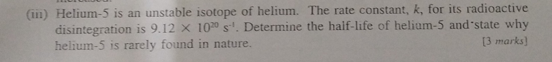 (iii) Helium -5 is an unstable isotope of helium. The rate constant, k, for its radioactive 
disintegration is 9.12* 10^(20)s^(-1). Determine the half-life of helium -5 and-state why 
helium -5 is rarely found in nature. 
[3 marks]