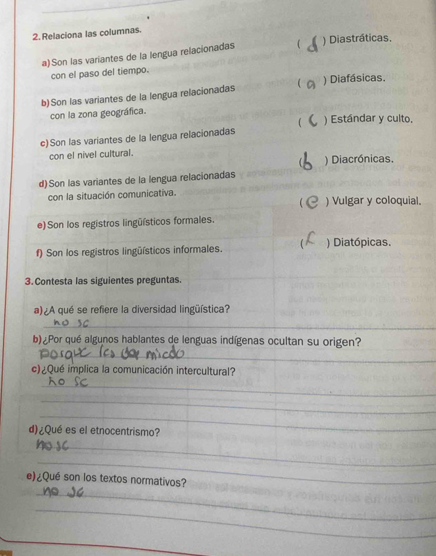 Relaciona las columnas.
a)Son las variantes de la lengua relacionadas  ) Diastráticas.
con el paso del tiempo.
b)Son las variantes de la lengua relacionadas  ) Diafásicas.
con la zona geográfica.
 ) Estándar y culto.
c)Son las variantes de la lengua relacionadas
con el nivel cultural.
) Diacrónicas.
d)Son las variantes de la lengua relacionadas
con la situación comunicativa.
 ) Vulgar y coloquial.
e)Son los registros lingüísticos formales.

f) Son los registros lingüísticos informales. ) Diatópicas.
3. Contesta las siguientes preguntas.
a) ¿A qué se refiere la diversidad lingüística?
_
b) ¿Por qué algunos hablantes de lenguas indígenas ocultan su origen?
_
c)¿Qué implica la comunicación intercultural?
_
_
_
d)¿Qué es el etnocentrismo?
_
_
_
e)¿Qué son los textos normativos?
_