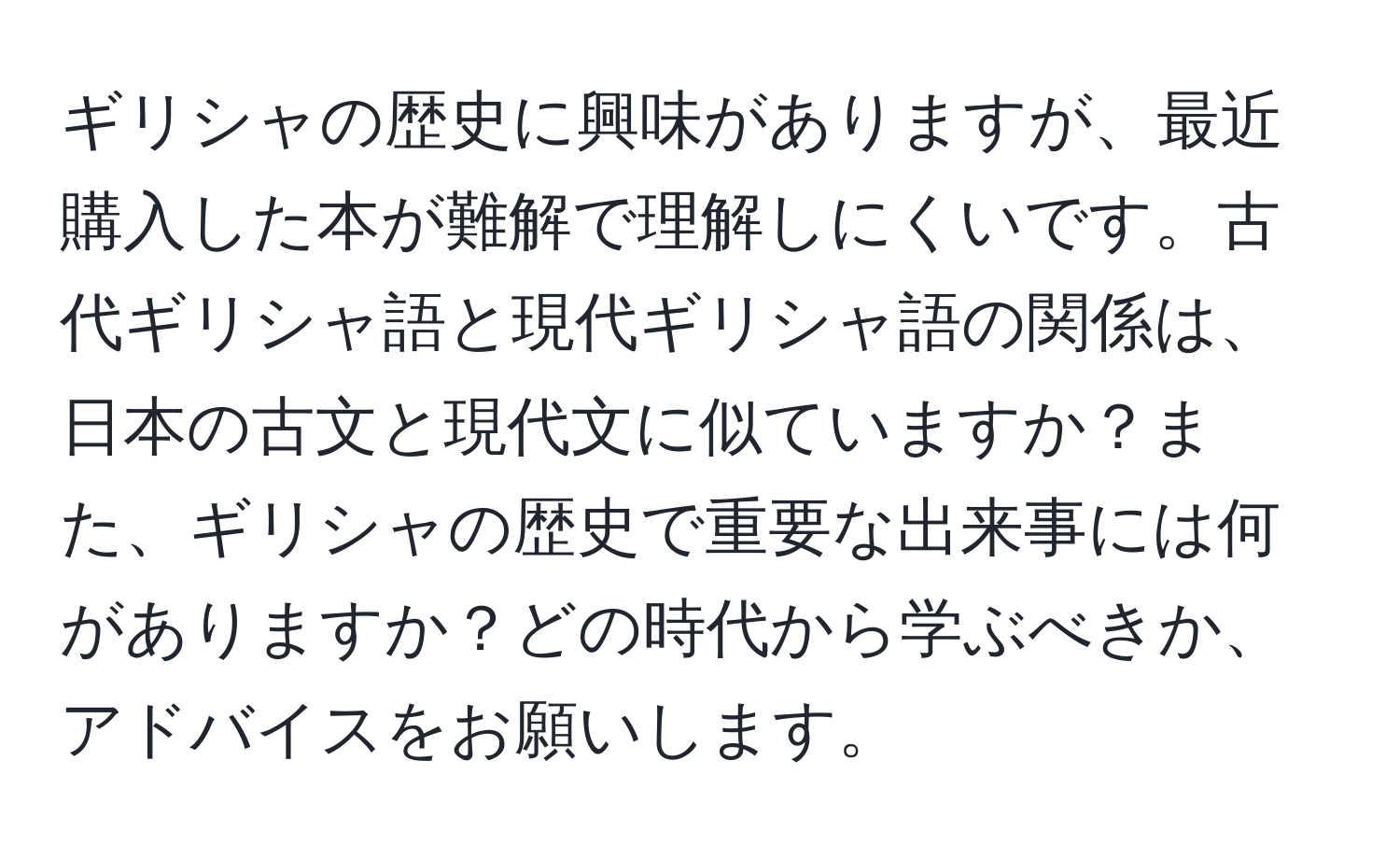 ギリシャの歴史に興味がありますが、最近購入した本が難解で理解しにくいです。古代ギリシャ語と現代ギリシャ語の関係は、日本の古文と現代文に似ていますか？また、ギリシャの歴史で重要な出来事には何がありますか？どの時代から学ぶべきか、アドバイスをお願いします。