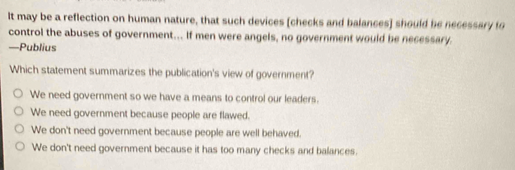 It may be a reflection on human nature, that such devices [checks and balances] should be necessary to
control the abuses of government... If men were angels, no government would be necessary.
—Publius
Which statement summarizes the publication's view of government?
We need government so we have a means to control our leaders.
We need government because people are flawed.
We don't need government because people are well behaved.
We don't need government because it has too many checks and balances.