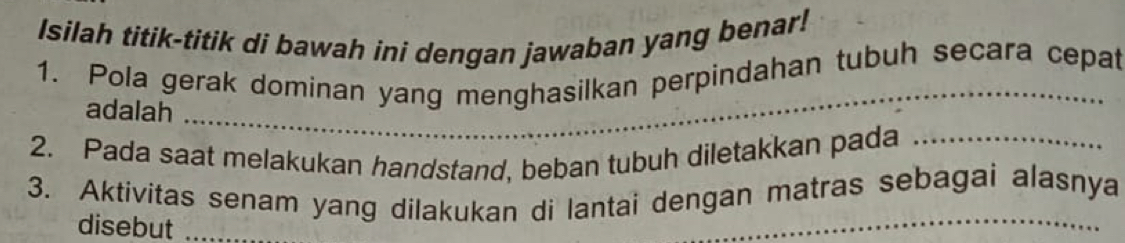 Isilah titik-titik di bawah ini dengan jawaban yang benar! 
1. Pola gerak dominan yang menghasilkan perpindahan tubuh secara cepat 
adalah_ 
2. Pada saat melakukan handstand, beban tubuh diletakkan pada_ 
_ 
3. Aktivitas senam yang dilakukan di lantai dengan matras sebagai alasnya 
disebut_ 
_ 
_