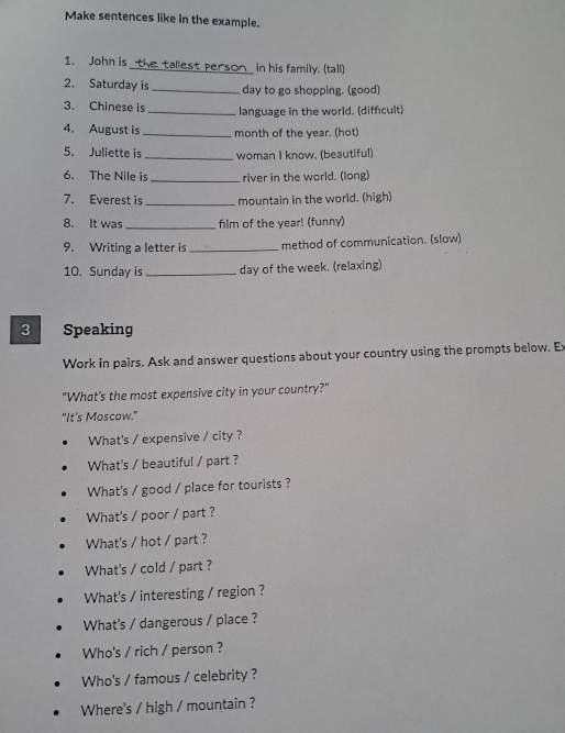 Make sentences like in the example. 
1. John is the tallest person in his family. (tall) 
2. Saturday is _day to go shopping. (good) 
3. Chinese is _language in the world. (diffcult) 
4. August is _month of the year. (hot) 
5. Juliette is _woman I know. (beautiful) 
6. The Nile is _river in the world. (long) 
_ 
7. Everest is mountain in the world. (high) 
_ 
8. It was flm of the year! (funny) 
9. Writing a letter is _method of communication. (slow) 
10. Sunday is _day of the week. (relaxing) 
3 Speaking 
Work in pairs. Ask and answer questions about your country using the prompts below. Ex 
"What's the most expensive city in your country?" 
"It's Moscow." 
What's / expensive / city ? 
What's / beautiful / part ? 
What's / good / place for tourists ? 
What's / poor / part ? 
What's / hot / part ? 
What's / cold / part ? 
What's / interesting / region ? 
What's / dangerous / place ? 
Who's / rich / person ? 
Who's / famous / celebrity ? 
Where's / high / mountain ?