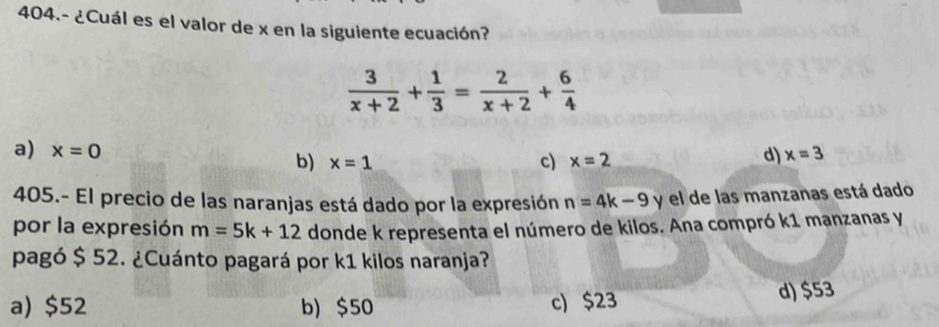 404.- ¿Cuál es el valor de x en la siguiente ecuación?
 3/x+2 + 1/3 = 2/x+2 + 6/4 
a) x=0 c) x=2
b) x=1
d) x=3
405.- El precio de las naranjas está dado por la expresión n=4k-9 y el de las manzanas está dado
por la expresión m=5k+12 donde k representa el número de kilos. Ana compró k1 manzanas y
pagó $ 52. ¿Cuánto pagará por k1 kilos naranja?
a) $52 b) $50 c) $23 d) $53