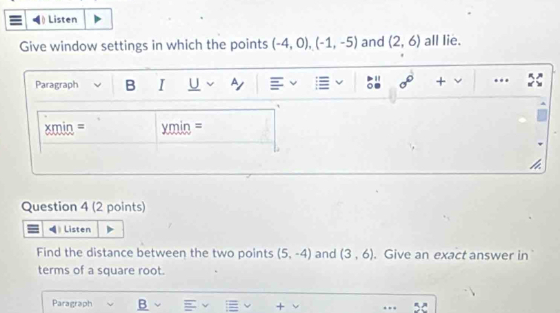 Listen 
Give window settings in which the points (-4,0), (-1,-5) and (2,6) all lie. 
Paragraph B I U Ay sigma° + ... 
xmin = xmin = 
Question 4 (2 points) 
Listen 
Find the distance between the two points (5,-4) and (3,6). Give an exact answer in 
terms of a square root. 
Paragraph B