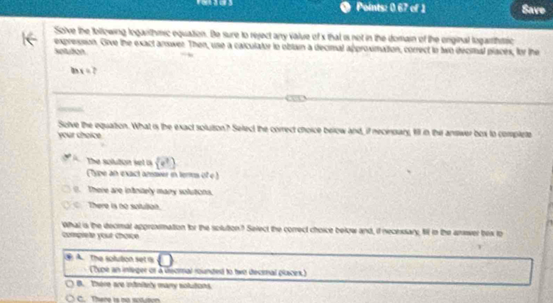 Points: 0.67 of 1 Save
Solve the following logarithmic equation. Be sure to reject any value of x that is not in the domain of the enginal logarhtric
expression. Give the exact answer. Then, use a caiculator to obtain a decimal approximattion, correct to two décimal placés, for the
Sotuton
a x=? 
Solve the equation. What is the exact solution? Select the correct choice below and, if necinsary, fill in thir answer box to complete
your choice
The solution set is  e^3
type an exact anseer in ters of e ). There are intnizely many solutions.
There is no satution.
What is the decmat approxmation for the solution? Select the correct choice below and, if necexsary, fi in the answer bex to
comgiete yout chœïce
④ A The soluton set is
cpe an inleger or a dsomal rounded to two decmal placex)
B. There are intnituly many solutions.
C. There is no sctuton