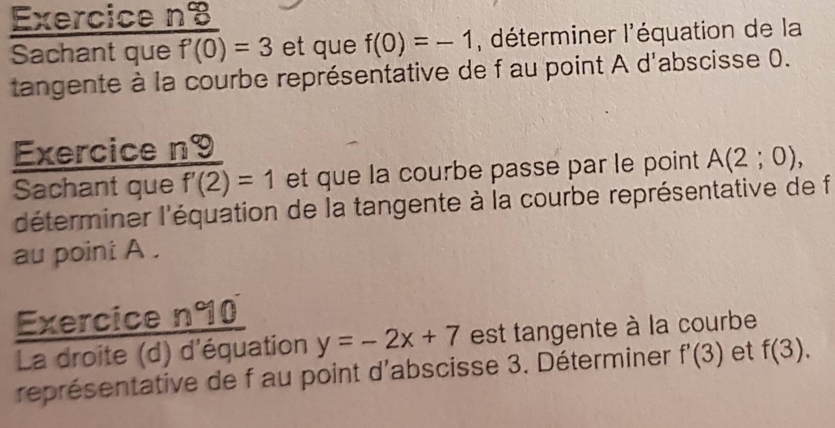 Exercice nB 
Sachant que f'(0)=3 et que f(0)=-1 , déterminer l'équation de la 
tangente à la courbe représentative de f au point A d'abscisse 0. 
Exercice n9 
Sachant que f'(2)=1 et que la courbe passe par le point A(2;0), 
'déterminer l'équation de la tangente à la courbe représentative de f
au point A. 
Exercice n°0 
La droite (d) d'équation y=-2x+7 est tangente à la courbe 
représentative de f au point d'abscisse 3. Déterminer f'(3) et f(3).