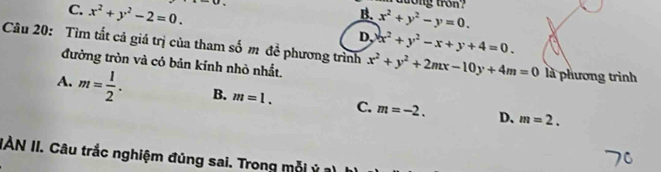 C. x^2+y^2-2=0. 
raương tron?
B. x^2+y^2-y=0. 
Câu 20: Tìm tất cả giá trị của tham số m đề phương trình x^2+y^2-x+y+4=0. D,
đường tròn và có bản kính nhỏ nhất. x^2+y^2+2mx-10y+4m=0 là phương trình
A. m= 1/2 . B. m=1. C. m=-2.
D. m=2. 
IAN II. Câu trắc nghiệm đủng sai. Trong mỗi ý