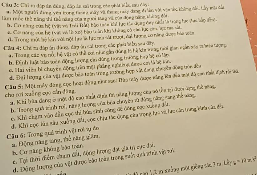 Chỉ ra đáp án đúng, đáp án sai trong các phát biểu sau đây:
a. Một người đứng yên trong thang máy và thang máy đang đi lên với vận tốc không đổi. Lấy mặt đất
làm mốc thế năng thì thể năng của người tăng và của động năng không đổi,
b. Cơ năng của hệ (vật và Trái Đất) bảo toàn khi lực tác dụng duy nhất là trọng lực (lực háp dẫn).
c. Cơ năng của hệ (vật và lò xo) bảo toàn khi không có các lực cản, lực ma sát.
d. Trong một hệ kín với nội lực là lực ma sát trượt, đại lượng cơ năng được bảo toàn.
Câu 4: Chỉ ra đáp án đúng, đáp án sai trong các phát biểu sau đây.
a. Trong các vụ nổ, hệ vật có thể coi như gần đúng là hệ kín trong thời gian ngắn xây ra hiện tượng.
b. Định luật bảo toàn động lượng chỉ đúng trong trường hợp hệ cõ lập.
c. Hai viên bi chuyền động trên mặt phẳng nghiêng được coi là hệ kín.
d. Đại lượng của vật được bảo toản trong trường hợp vật đang chuyển động tròn đều.
Câu 5: Một máy đóng cọc hoạt động như sau: Búa máy được năng lên đến một độ cao nhất định rồi thả
cho rơi xuống cọc cần đóng.
a. Khi búa đang ở một độ cao nhất định thì năng lượng của nó tồn tại dưới dạng thể năng.
b. Trong quá trình rơi, năng lượng của búa chuyển từ động năng sang thể năng.
c. Khi chạm vào đầu cọc thì búa sinh công để đóng cọc xuống đất.
d. Khi cọc lún sâu xuống đất, cọc chịu tác dụng của trọng lực và lực cản trung bình của đất.
Câu 6: Trong quá trình vật rơi tự do
a. Động năng tăng, thế năng giảm.
b. Cơ năng không bảo toàn.
c. Tại thời điểm chạm đất, động lượng đạt giá trị cực đại.
d. Động lượng của vật được bảo toàn trong suốt quá trình vật rơi.
độ cao 1,2 m xuống một giếng sâu 3 m. Lấy g=10m/s^2