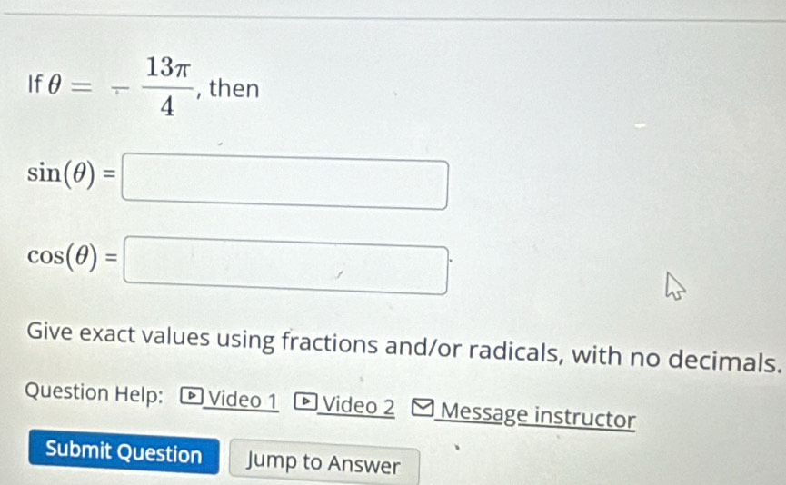 If θ =- 13π /4  , then
sin (θ )=□
cos (θ )=□
Give exact values using fractions and/or radicals, with no decimals. 
Question Help: Video 1 Video 2 Message instructor 
Submit Question Jump to Answer