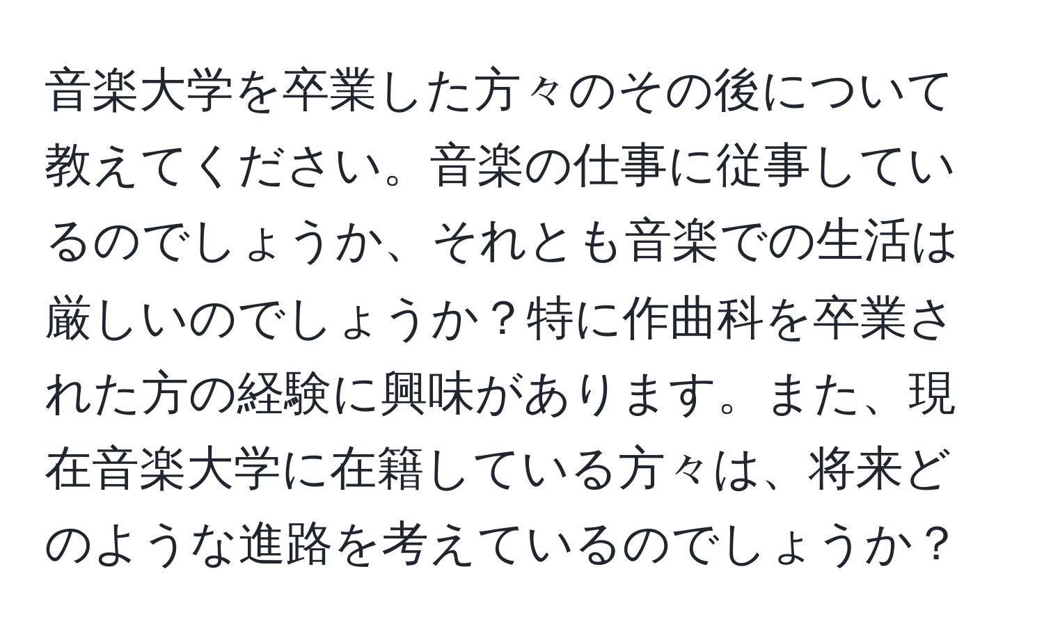 音楽大学を卒業した方々のその後について教えてください。音楽の仕事に従事しているのでしょうか、それとも音楽での生活は厳しいのでしょうか？特に作曲科を卒業された方の経験に興味があります。また、現在音楽大学に在籍している方々は、将来どのような進路を考えているのでしょうか？