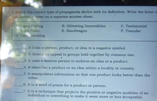 Match the correct type of propaganda device with its definition. Write the letter o
the correct answer on a separate answer sheet.
Name Calling B. Glittering Generalities C. Testimonial
Plain Folks E. Bandwagon F. Transfer
G. Care Stacking
_1. It links a person, product, or idea to a negative symbol.
_2. It directs an appeal to groups held together by common ties.
_3. It uses a famous person to endorse an idea or a product.
_4. It identifies a product or an idea within a locality or country.
_5. It manipulates information so that one product looks better than the
other.
_6. It is a word of praise for a product or person.
_7. It is a technique that projects the positive or negative qualities of an
individual to something to make it seem more or less acceptable.