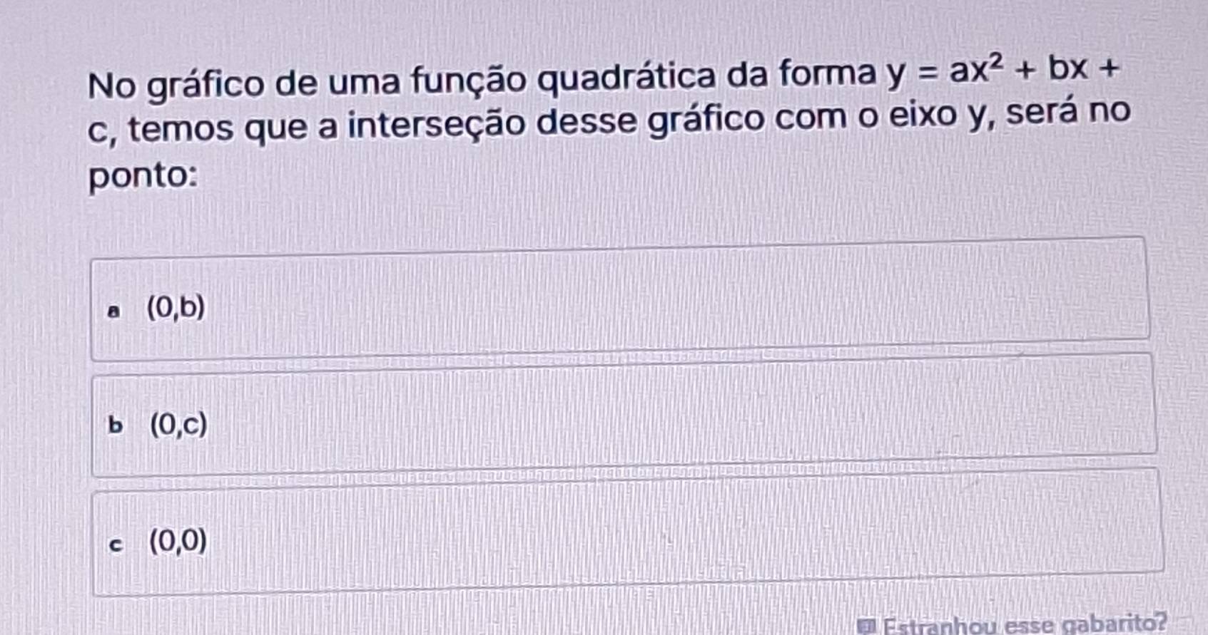 No gráfico de uma função quadrática da forma y=ax^2+bx+
c, temos que a interseção desse gráfico com o eixo y, será no
ponto:
(0,b)
b (0,c)
c (0,0)
Estranhou esse cabarito?