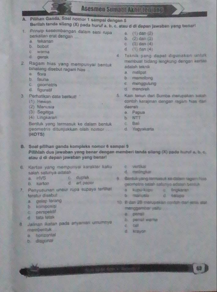 Asesmen Sumatif Akhir Jenjang
A Pillhan Ganda, Soal nomor 1 sampai dengan 5
Berilah tanda silang (X) pada huruf a, b, c, atau d di depan jawaban yang benari
1. Prinsip keseimbangan dalam seni rupa a. (1) dan (2)
berkaitan erat dengan .... b. (2) dan (3)
a tekanan c. (3) dan (4)
b. babot d (1) dan (4)
c wama
d gerak 4 Teknik yang dapet digunaken untuk
membuat bidang lengkung dengan kertas
2. Ragam hias yang mempunyai bentuk adalah teknik
binatang disebut ragam hias a. melipat
a flora
b fauna b mamatong
c. geometris c menggulung
d. figuratif d. menoreh
3. Perhatikan data berikut! 5. Kain tenun der Sumbe merupakan selsh
(1) Hewan contoh kerajinan dengan ragam hias đan
(2) Manusia daerah
(3) Segitiga a Papua
(4) Lingkaran b NTT
Bentuk yang termasuk ke dalam bentuk c. Bali
geometris ditunjukkan oleh nomor d. Yogyakarta
(HOTS)
B. Soal pillhan ganda kompleks nomor 6 sampai 9
Pillhlah dua jawaban yang benar dengan memberi tanda silang (X) pada hurui a, b. c,
atau d di depan jawaban yang benar!
6. Kertas yang mempunyai karakter kaku c vertal
saiah satunya adalah d melingkar
a HVS c. duplek 9. Bentukyang tormasuk ik dalam ragam hiss
b. karton d. art paper geomeirs ealsh astunya adaish bentuk .
7, Penyusunan unsur rupa supaya terlitat a kupu-kupu c fingkeran
teratur disebut b manusia d kelapa
a gelap terang 10. B dan 28 merupakän cortph dad ns est
b komposisi
c. perspektif manggambar yaltu
a penali
d tata lotak D. pensil wama
8. Jalinan ikatan pada anyaman umumnya e cal
membentuk d kayon
s horizental
b diagonal
63