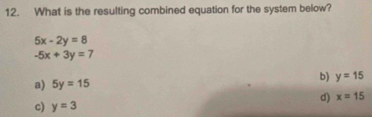 What is the resulting combined equation for the system below?
5x-2y=8
-5x+3y=7
a) 5y=15 b) y=15
d) x=15
c) y=3