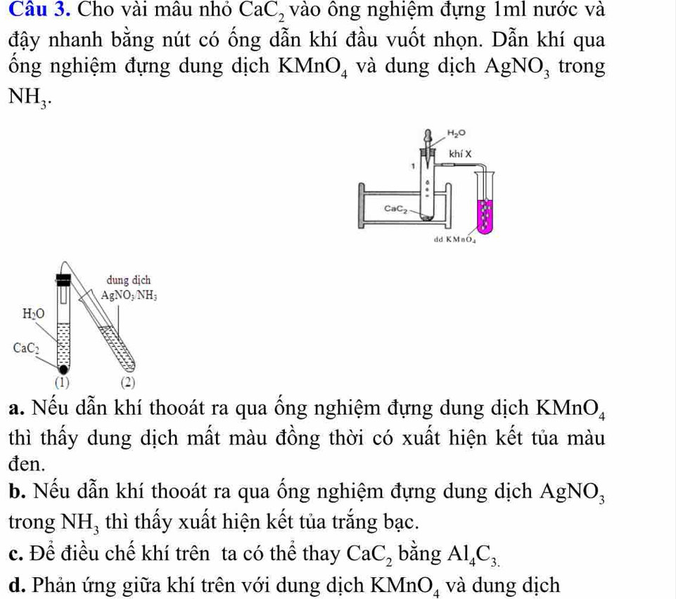 Cho vài mâu nhỏ CaC_2 vào ông nghiệm đựng 1ml nước và
đậy nhanh bằng nút có ống dẫn khí đầu vuốt nhọn. Dẫn khí qua
ổng nghiệm đựng dung dịch KMnO_4 và dung dịch AgNO_3 trong
NH_3.
dung dịch
AgNO_3/NH_3
H_2O
CaC_2
(1) (2)
a. Nếu dẫn khí thooát ra qua ống nghiệm đựng dung dịch KMnt O_4
thì thấy dung dịch mất màu đồng thời có xuất hiện kết tủa màu
đen.
b. Nếu dẫn khí thooát ra qua ống nghiệm đựng dung dịch AgNO_3
trong NH_3 thì thấy xuất hiện kết tủa trắng bạc.
c. Để điều chế khí trên ta có thể thay CaC_2 bằng Al_4C_3.
d. Phản ứng giữa khí trên với dung dịch KM In O_4 và dung dịch