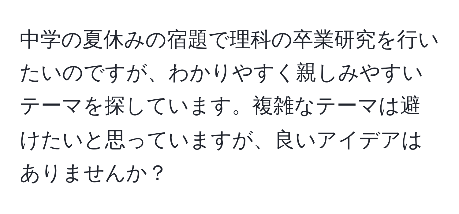 中学の夏休みの宿題で理科の卒業研究を行いたいのですが、わかりやすく親しみやすいテーマを探しています。複雑なテーマは避けたいと思っていますが、良いアイデアはありませんか？