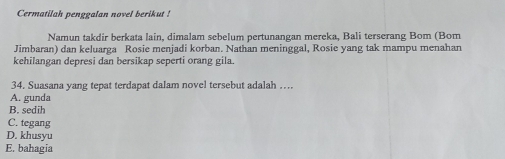 Cermatilah penggalan novel berikut !
Namun takdir berkata lain, dimalam sebelum pertunangan mereka, Bali terserang Bom (Bom
Jimbaran) dan keluarga Rosie menjadi korban. Nathan meninggal, Rosie yang tak mampu menahan
kehilangan depresi dan bersikap seperti orang gila.
34. Suasana yang tepat terdapat dalam novel tersebut adalah …
A. gunda
B. sedih
C. tegang
D. khusyu
E. bahagia