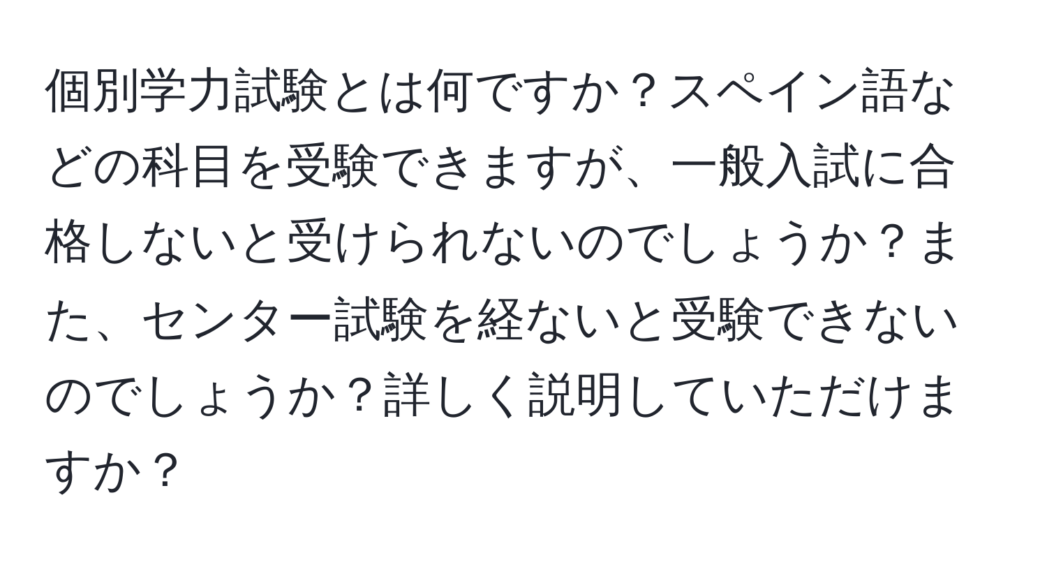 個別学力試験とは何ですか？スペイン語などの科目を受験できますが、一般入試に合格しないと受けられないのでしょうか？また、センター試験を経ないと受験できないのでしょうか？詳しく説明していただけますか？