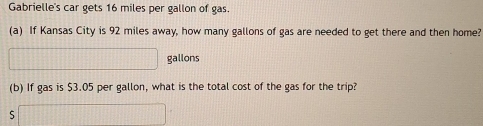 Gabrielle's car gets 16 miles per gallon of gas. 
(a) If Kansas City is 92 miles away, how many gallons of gas are needed to get there and then home?
gallons
(b) If gas is $3.05 per gallon, what is the total cost of the gas for the trip? 
S