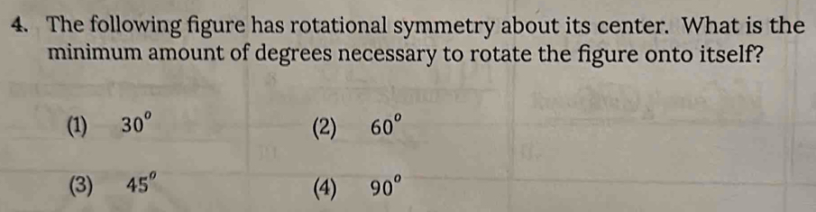 The following figure has rotational symmetry about its center. What is the
minimum amount of degrees necessary to rotate the figure onto itself?
(1) 30^o (2) 60^(o)
(3) 45^o (4) 90^o