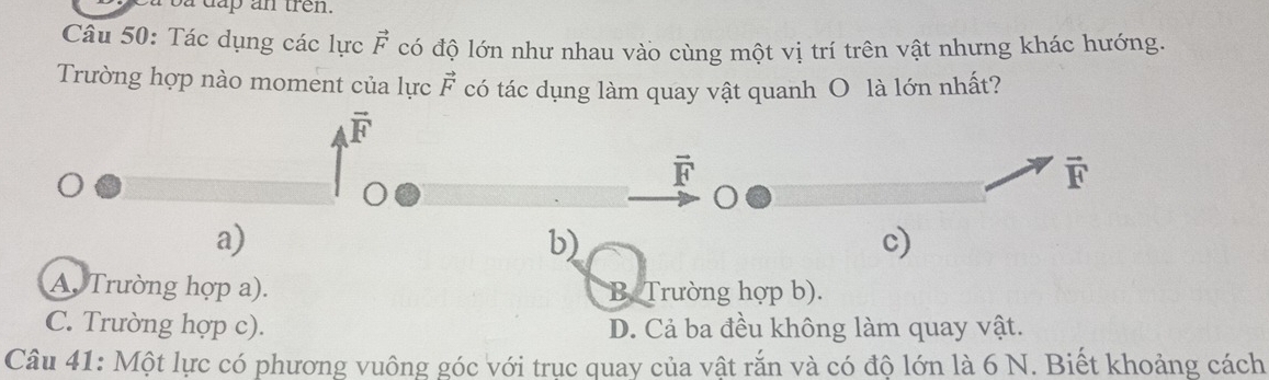 a dap an tren.
Câu 50: Tác dụng các lực vector F có độ lớn như nhau vào cùng một vị trí trên vật nhưng khác hướng.
Trường hợp nào moment của lực vector F có tác dụng làm quay vật quanh O là lớn nhất?
vector F
vector F
vector F
a)
b)
c)
A Trường hợp a). B Trường hợp b).
C. Trường hợp c). D. Cả ba đều không làm quay vật.
Câu 41: Một lực có phương vuông góc với truc quay của vật rắn và có độ lớn là 6 N. Biết khoảng cách