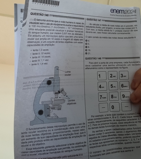 enem2024
Exame Nacional do Enséno Módio
QUESTÃO 146 QUESTÃO 147
o s  O tamanho mínimo que a visão humana é capaz de Ao calcular a média de suas notas em 4 provas, um
Q visualizar sem o uso de equipamento auxiliar é equivalente =10^(-3) estudante dividiu, por engano, a soma das notas por 5.
a 100 micrômetros (1 micrômetro mil/metros).
Uma estudante prefende visualizar e analisar hemácias Com isso, a média obtida foi 1 unidade menor do que
do sangue humano, que medem 0,007 mm de diâmetro deveria ser, caso fosse ca culada corretamente
Ela adquiriu um microscópio óptico que tem uma lente
ocuíar que amplia em 10 vezes a imagem do objeto em O valor correlo da média das notas desse estudante é
observação, e um conjunto de lentes objetivas com estas ① 5. ① 4.
capacidades de ampliação: ● 6.
lente 1: 2 vazes; ① 19.
lente II: 10 vezes. ● 21.
iente III: 15 vezes;
lente IV: 1,1 vez; QUESTÃO 148
Para abrir a porta de uma empresa, cada funcionário
z.deve cadastrar uma senha utilizando um teclado
alfanumérico como o representado na figura.
1 2aBc 3ver
4o 5m 6 uno
7pors 8m 9 -...
 0 
Por exemplo: a tecia que contém o número 2 tra
letras comrelacionadas A, B e C. Cada toque nessa t
O funcionamento desse microscópio permite o uso da mostra, sequencialmente, os seguintes caracteres: 2,
lente ocular sozinha ou a combinação dela com uma e C. Para os próximos toques, essa sequência se rep
de suas lentes objetivas, proporcionando, nesse caso, As demais teclas funcionam da mesma maneira
um aumento de sua capacidade de ampliação final, que é As senhas a serem cadastradas pelos función
seguidos de 3 letras diferenes, nessa ordem. Um funcio
dada pelo produto entre as capacidades de ampliação da devem conter 5 caracteres, sendo 2 algarismos dist
ocular e da objetiva. Essa estudante pretende selecionar a lente objetiva de irá cadastrar a sua primeira senha, podendo escomer
menor capacidade de ampliação que permita, na combinação as tecias que apresentam os números 1, 2, 5, 7 e (
com a ocular, visualizar hemácias do sangue humano. respectivas letras correlacionadas, quando houver.
é é car selecionada pela estudante é a O número de possibilidades diferentes que
funcionário tem para cadastrar sua senha é