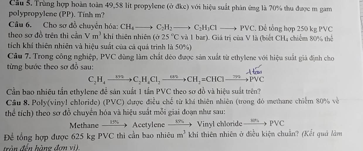 Cầu 5. Trùng hợp hoàn toàn 49,58 lít propylene (ở đkc) với hiệu suất phản ứng là 70% thu được m gam 
polypropylene (PP). Tính m? 
Câu 6. Cho sơ đồ chuyền hóa: CH_4to C_2H_2to C_2H_3Clto PVC. Để tổng hợp 250 kg PVC 
theo sơ đồ trên thì cần Vm^3 khí thiên nhiên (sigma 25°C và 1 bar). Giá trị của V là (biết CH4 chiếm 80% thể 
tích khí thiên nhiên và hiệu suất của cả quá trình là 50%) 
Câu 7. Trong công nghiệp, PVC dùng làm chất dẻo được sản xuất từ ethylene với hiệu suất giả định cho 
từng bước theo sơ đồ sau:
C_2H_4to C_2H_4Cl_2to CH_2=CHClxrightarrow 79% PVC
Cần bao nhiêu tấn ethylene đề sản xuất 1 tấn PVC theo sơ đồ và hiệu suất trên? 
Câu 8. Poly(viny! chloride) (PVC) được điều chế từ khí thiên nhiên (trong đó methane chiếm 80% về 
thể tích) theo sơ đồ chuyền hóa và hiệu suất mỗi giai đoạn như sau: 
Methane xrightarrow 15% Acety ylene xrightarrow 85%  Vinyl chloride xrightarrow 80% PVC
Để tổng hợp được 625 kg PVC thì cần bao nhiêu m^3 khí thiên nhiên ở điều kiện chuẩn? (Kết quả làm 
tròn đến hàng đơn vi).