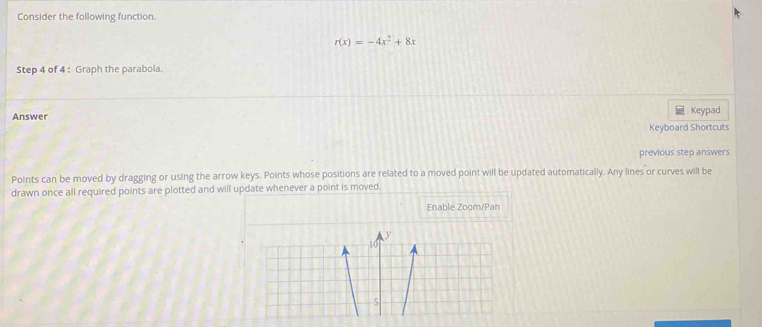 Consider the following function.
r(x)=-4x^2+8x
Step 4 of 4 : Graph the parabola. 
Answer Keypad 
Keyboard Shortcuts 
previous step answers 
Points can be moved by dragging or using the arrow keys. Points whose positions are related to a moved point will be updated automatically. Any lines or curves will be 
drawn once all required points are plotted and will update whenever a point is moved. 
Enable Zoom/Pan