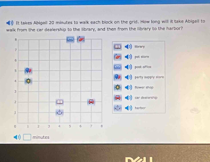 It takes Abigail 20 minutes to walk each block on the grid. How long will it take Abigail to
walk from the car dealership to the library, and then from the library to the harbor?
library
pet store
post office
party supply store
flower shop
car dealership
harbor
D) □ minutes