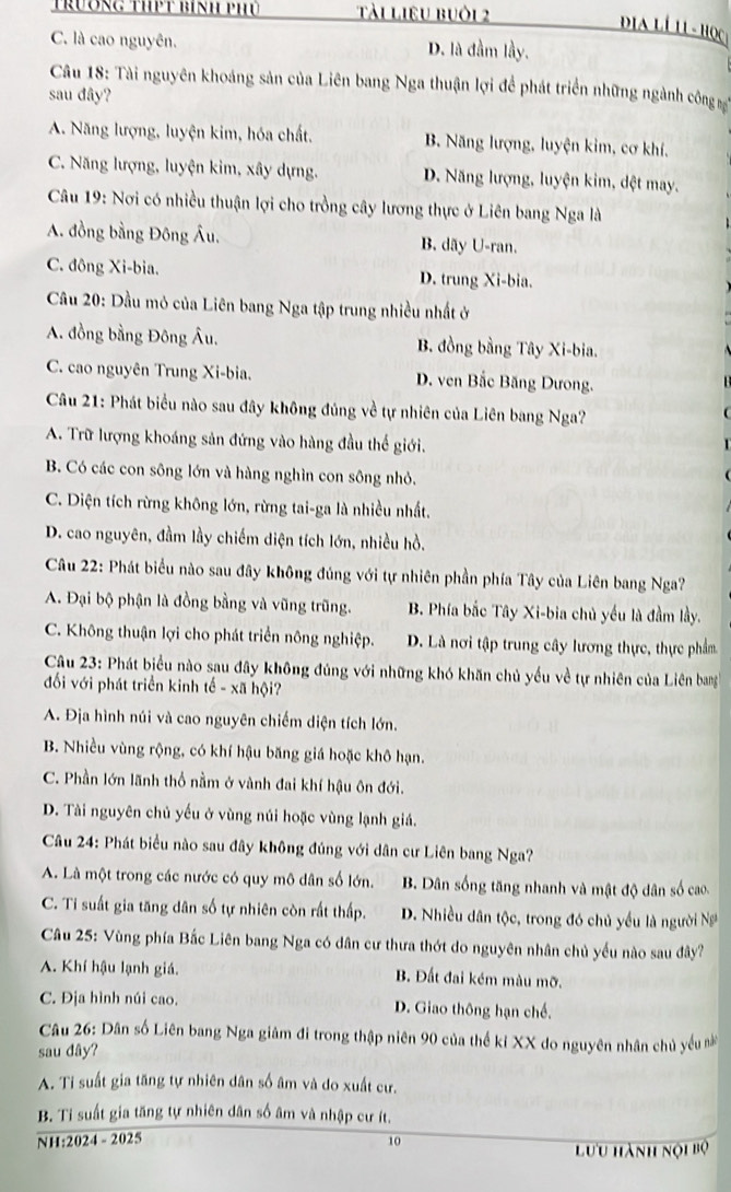 trương thPt bính phủ Tài liêu buôi 2
C. là cao nguyên. D. là đầm lầy.
Câu 18: Tài nguyên khoáng sản của Liên bang Nga thuận lợi để phát triển những ngành công sg
sau đây?
A. Năng lượng, luyện kim, hóa chất. B. Năng lượng, luyện kim, cơ khí.
C. Năng lượng, luyện kim, xây dựng. D. Năng lượng, luyện kim, đệt may.
Câu 19: Nơi có nhiều thuận lợi cho trồng cây lương thực ở Liên bang Nga là
A. đồng bằng Đông Âu. B. dãy U-ran.
C. đông Xi-bia. D. trung Xi-bia.
Cầu 20: Dầu mỏ của Liên bang Nga tập trung nhiều nhất ở
A. đồng bằng Đông Âu. B. đồng bằng Tây Xi-bia.
C. cao nguyên Trung Xi-bia. D. ven Bắc Băng Dưong.
Câu 21: Phát biểu nào sau đây không đủng về tự nhiên của Liên bang Nga?
A. Trữ lượng khoáng sản đứng vào hàng đầu thế giới.
B. Có các con sông lớn và hàng nghìn con sông nhỏ.
C. Diện tích rừng không lớn, rừng tai-ga là nhiều nhất.
D. cao nguyên, đầm lầy chiếm diện tích lớn, nhiều hồ.
Câu 22: Phát biểu nào sau đây không đủng với tự nhiên phần phía Tây của Liên bang Nga?
A. Đại bộ phận là đồng bằng và vũng trũng. B. Phía bắc Tây Xi-bia chủ yếu là đầm lầy.
C. Không thuận lợi cho phát triển nông nghiệp. D. Là nơi tập trung cây lương thực, thực phẩm
Câu 23: Phát biểu nào sau đây không đúng với những khó khăn chủ yếu về tự nhiên của Liên bang
đối với phát triển kinh tế - xã hội?
A. Địa hình núi và cao nguyên chiếm diện tích lớn.
B. Nhiều vùng rộng, có khí hậu băng giá hoặc khô hạn.
C. Phần lớn lãnh thổ nằm ở vành đai khí hậu ôn đới.
D. Tài nguyên chủ yếu ở vùng núi hoặc vùng lạnh giá.
Câu 24: Phát biểu nào sau đây không đúng với dân cư Liên bang Nga?
A. Là một trong các nước có quy mô dân số lớn. B. Dân sống tăng nhanh và mật độ dân số cao
C. Ti suất gia tăng dân số tự nhiên còn rất thấp. D. Nhiều dân tộc, trong đó chủ yều là người N
Câu 25: Vùng phía Bắc Liên bang Nga có dân cư thưa thớt do nguyên nhân chủ yếu nào sau đây?
A. Khí hậu lạnh giá. B. Đất đai kém màu mỡ.
C. Địa hình núi cao. D. Giao thông hạn chế.
Câu 26: Dân số Liên bang Nga giâm đi trong thập niên 90 của thế kỉ XX do nguyên nhân chủ yếu n
sau dây?
A. Ti suất gia tăng tự nhiên dân số âm và do xuất cư.
B. Tỉ suất gia tăng tự nhiên dân số âm và nhập cư ít.
NH:2024 - 2025 10
Lưu hành nội bộ