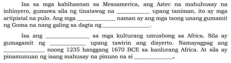 Isa sa mga kabihasnan sa Mesoamerica, ang Aztec na mahuhusay na 
inhinyero, gumawa sila ng tinatawag na _upang taniman, ito ay mga 
artipistal na pulo. Ang mga _naman ay ang mga taong unang gumamit 
ng Goma na nang galing sa dagta ng_ 
Isa ang _sa mga kulturang umusbong sa Africa. Sila ay 
gumagamit ng _upang tawirin ang disyerto. Namayagpag ang 
_noong 1235 hanggang 1670 BCE sa kanlurang Africa. At sila ay 
pinamunuan ng isang mahusay na pinuno na si_ 
.