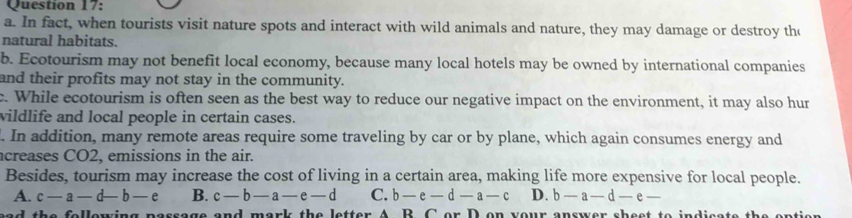 In fact, when tourists visit nature spots and interact with wild animals and nature, they may damage or destroy the
natural habitats.
b. Ecotourism may not benefit local economy, because many local hotels may be owned by international companies
and their profits may not stay in the community.
c. While ecotourism is often seen as the best way to reduce our negative impact on the environment, it may also hur
wildlife and local people in certain cases.
. In addition, many remote areas require some traveling by car or by plane, which again consumes energy and
acreases CO2, emissions in the air.
Besides, tourism may increase the cost of living in a certain area, making life more expensive for local people.
A. c-a-d-b-e B. c-b-a-e-d C. b-e-d-a-c D. b-a-d-e-
ad the following passage and mark the letter A B. C or D on your answer sheet to indicate the eption