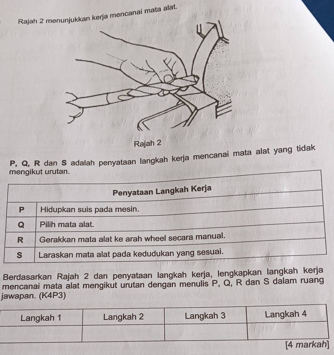 Rajah 2 m mencanai mata alat.
P, Q, R dan S adalah penyataan langkah kerja mencanai mata alat yang tidak 
Berdasarkan Rajah 2 dan penyataan langkah kerja, lengkapkan langkah kerja 
mencanai mata alat mengikut urutan dengan menulis P, Q, R dan S dalam ruang 
jawapan. (K4P3)