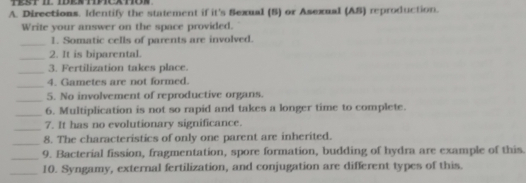 Directions. Identify the statement if it's Sexual (S) or Asexual (AS) reproduction. 
Write your answer on the space provided. 
_1. Somatic cells of parents are involved. 
_2. It is biparental. 
_3. Fertilization takes place. 
_ 
4. Gametes are not formed. 
_5. No involvement of reproductive organs. 
_6. Multiplication is not so rapid and takes a longer time to complete. 
_7. It has no evolutionary significance. 
_ 
8. The characteristics of only one parent are inherited. 
_9. Bacterial fission, fragmentation, spore formation, budding of hydra are example of this. 
_10. Syngamy, external fertilization, and conjugation are different types of this.