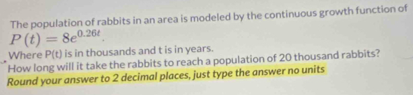 The population of rabbits in an area is modeled by the continuous growth function of
P(t)=8e^(0.26t). 
Where P(t) is in thousands and t is in years. 
How long will it take the rabbits to reach a population of 20 thousand rabbits? 
Round your answer to 2 decimal places, just type the answer no units