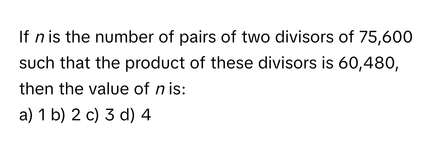 If *n* is the number of pairs of two divisors of 75,600 such that the product of these divisors is 60,480, then the value of *n* is:
a) 1 b) 2 c) 3 d) 4