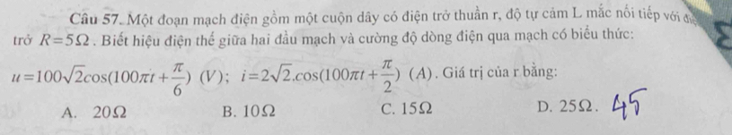 Một đoạn mạch điện gồm một cuộn dây có điện trở thuần r, độ tự cảm L mắc nối tiếp với đớ
trở R=5Omega. Biết hiệu điện thể giữa hai đầu mạch và cường độ dòng điện qua mạch có biểu thức:
u=100sqrt(2)cos (100π t+ π /6 )(V); i=2sqrt(2).cos (100π t+ π /2 )(A). Giá trị của r bằng:
A. 20Ω B. 10Ω C. 15Ω D. 25Ω.