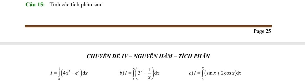 Tính các tích phân sau:
Page 25
CHUYÊN ĐÊ IV - NGUYÊN HÀM - tÍcH pHân
I=∈tlimits _0^(1(4x^3)-e^x)dx
b) I=∈tlimits _1^(2(3^x)- 1/x )dx C I=∈tlimits _0^(π)(sin x+2cos x)dx