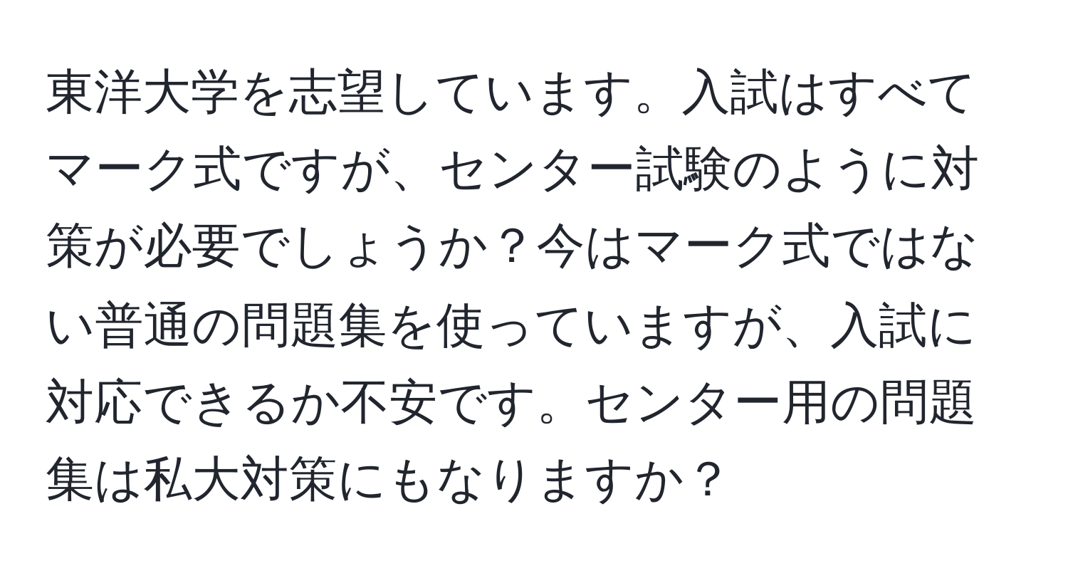 東洋大学を志望しています。入試はすべてマーク式ですが、センター試験のように対策が必要でしょうか？今はマーク式ではない普通の問題集を使っていますが、入試に対応できるか不安です。センター用の問題集は私大対策にもなりますか？