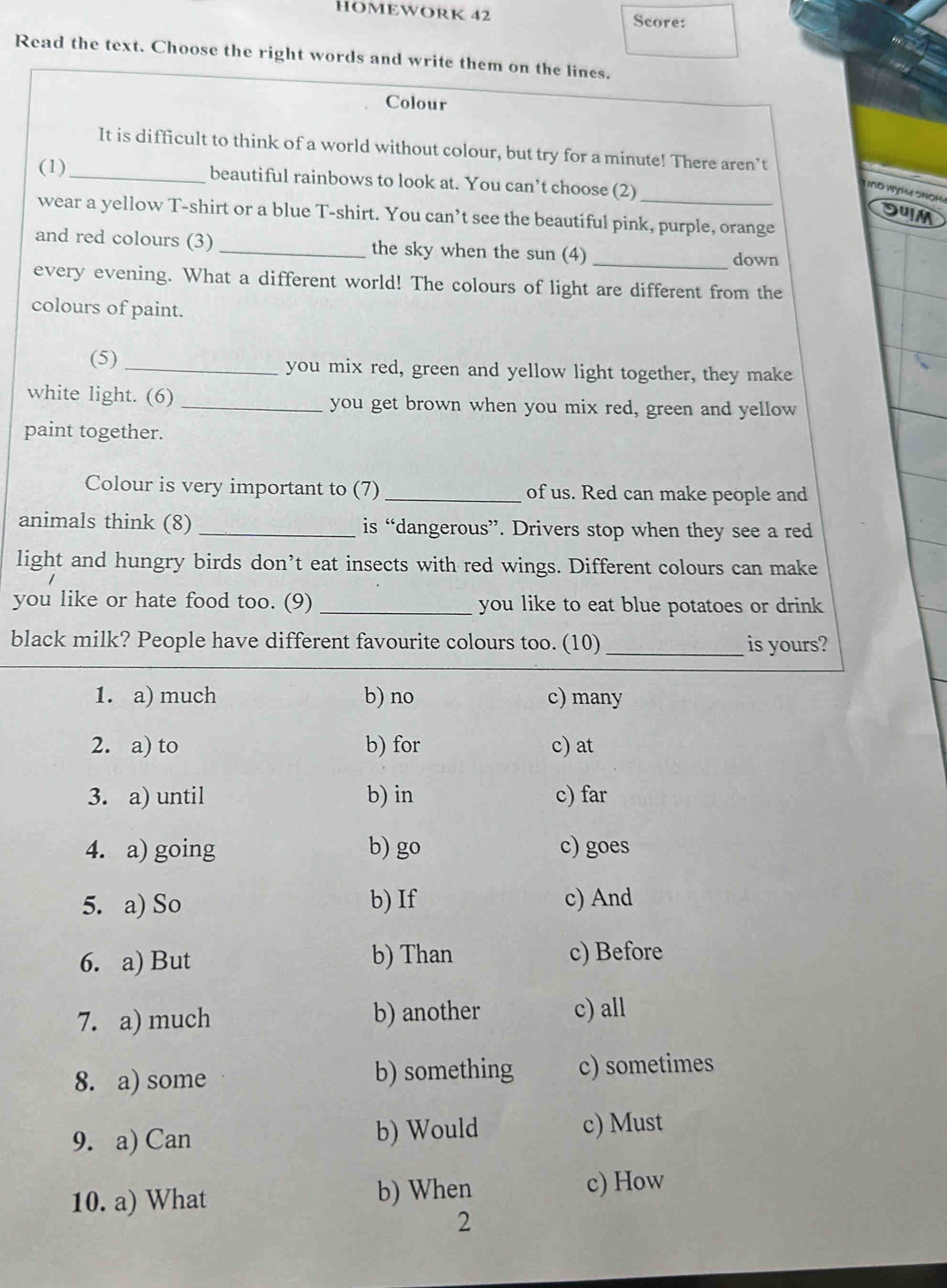 HOMEWORK 42 Score:
Read the text. Choose the right words and write them on the lines.
Colour
It is difficult to think of a world without colour, but try for a minute! There aren’t
(1)_ beautiful rainbows to look at. You can’t choose (2)
L nĐ WỳHa Snoha
DuM
wear a yellow T-shirt or a blue T-shirt. You can’t see the beautiful pink, purple, orange
and red colours (3) _the sky when the sun (4) _down
every evening. What a different world! The colours of light are different from the
colours of paint.
(5) _you mix red, green and yellow light together, they make
white light. (6) _you get brown when you mix red, green and yellow
paint together.
Colour is very important to (7) _of us. Red can make people and
animals think (8) _is “dangerous”. Drivers stop when they see a red
light and hungry birds don’t eat insects with red wings. Different colours can make
you like or hate food too. (9) _you like to eat blue potatoes or drink
black milk? People have different favourite colours too. (10)_ is yours?
1. a) much b) no c) many
2. a) to b) for c) at
3. a) until b) in c) far
4. a) going b) go c) goes
5. a) So b) If c) And
6. a) But b) Than c) Before
7. a) much b) another c) all
8. a) some b) something c) sometimes
9. a) Can b) Would c) Must
10. a) What b) When c) How
2