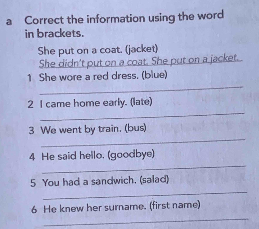 a Correct the information using the word 
in brackets. 
She put on a coat. (jacket) 
She didn’t put on a coat. She put on a jacket. 
1 She wore a red dress. (blue) 
_ 
_ 
2 I came home early. (late) 
_ 
3 We went by train. (bus) 
4 He said hello. (goodbye) 
_ 
5 You had a sandwich. (salad) 
_ 
6 He knew her surname. (first name) 
_