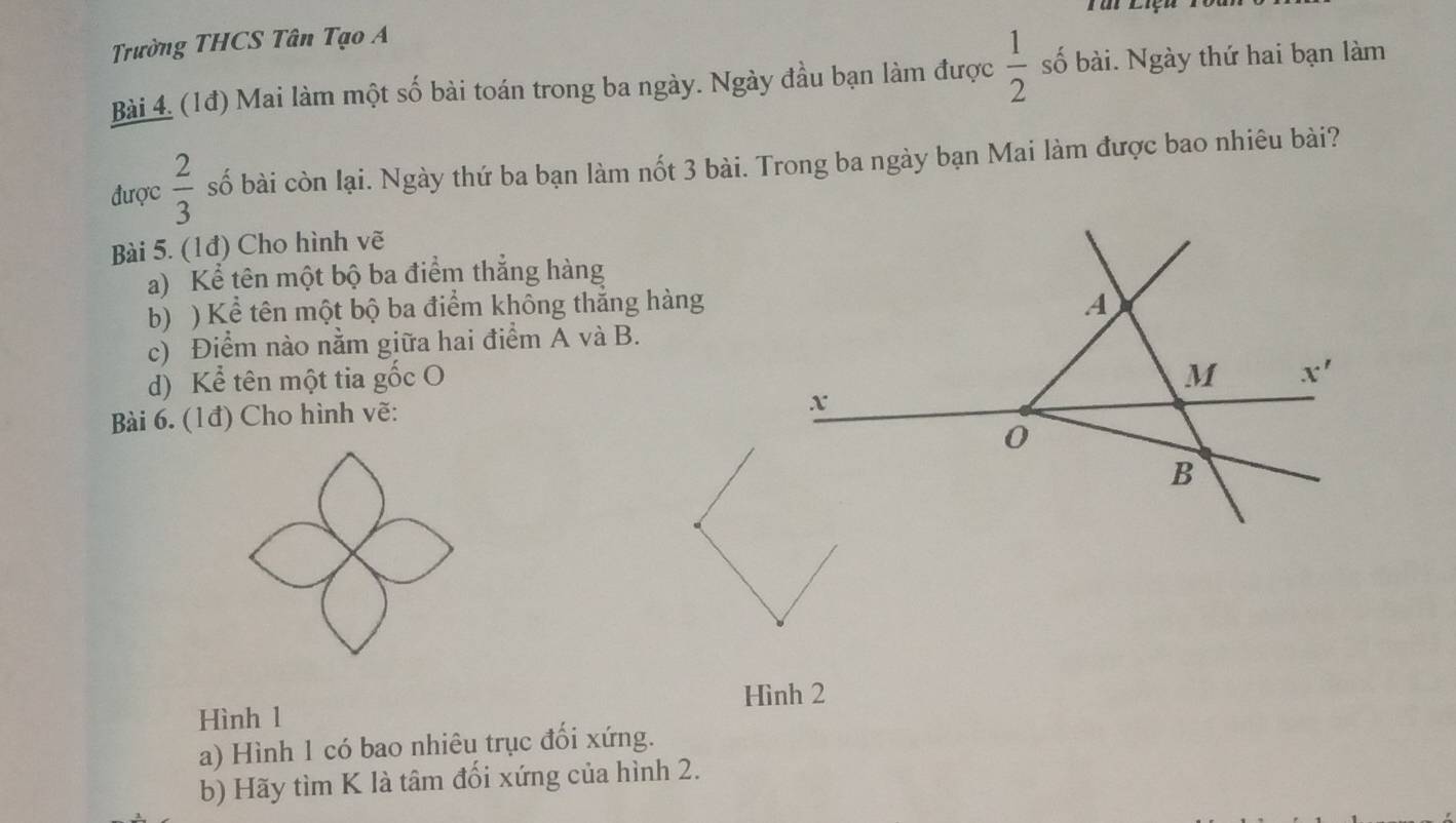 Trường THCS Tân Tạo A 
Bài 4. (1đ) Mai làm một số bài toán trong ba ngày. Ngày đầu bạn làm được  1/2  số bài. Ngày thứ hai bạn làm 
được  2/3  số bài còn lại. Ngày thứ ba bạn làm nốt 3 bài. Trong ba ngày bạn Mai làm được bao nhiêu bài? 
Bài 5. (1đ) Cho hình vẽ 
a) Kể tên một bộ ba điểm thắng hàng 
b) ) Kể tên một bộ ba điểm không thắng hàng A 
c) Điểm nào nằm giữa hai điểm A và B. 
d) Kể tên một tia gốc O M x'
Bài 6. (1đ) Cho hình vẽ:
x
0
B
Hình 2
Hình 1
a) Hình 1 có bao nhiêu trục đối xứng. 
b) Hãy tìm K là tâm đối xứng của hình 2.