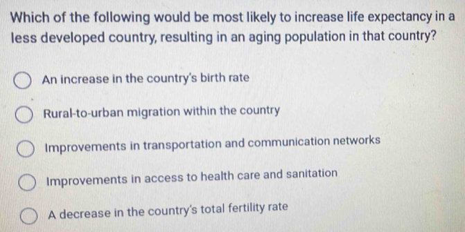 Which of the following would be most likely to increase life expectancy in a
less developed country, resulting in an aging population in that country?
An increase in the country's birth rate
Rural-to-urban migration within the country
Improvements in transportation and communication networks
Improvements in access to health care and sanitation
A decrease in the country's total fertility rate