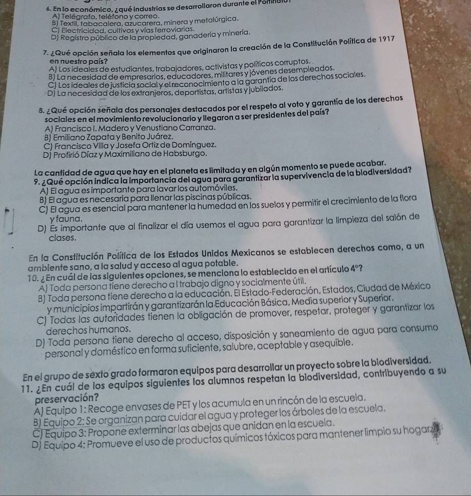 En lo económico, ¿qué industrias se desarrollaron durante el Portinalu
A) Telégrafo, teléfono y correo.
B) Textil, tabacalera, azucarera, minera y metalúrgica.
C) Electricidad, cultivos y vías ferroviarias.
Dj Registro público de la propiedad, ganadería y minería.
7. ¿Qué opción señala los elementos que originaron la creación de la Constitución Política de 1917
en nuestro país?
A) Los ideales de estudiantes, trabajadores, activistas y políticos corruptos.
B) La necesidad de empresarios, educadores, militares y jóvenes desempleados.
C) Los ideales de justicia social y el reconocimiento a la garantía de los derechos sociales.
D) La necesidad de los extranjeros, deportistas, artistas y jubilados.
8. ¿Qué opción señala dos personajes destacados por el respeto al voto y garantía de los derechos
sociales en el movimiento revolucionario y llegaron a ser presidentes del país?
A) Francisco I. Madero y Venustiano Carranza.
B) Emiliano Zapata y Benito Juárez.
C) Francisco Villa y Josefa Ortiz de Domínguez.
D) Profirió Díaz y Maximiliano de Habsburgo.
La cantidad de agua que hay en el planeta es limitada y en algún momento se puede acabar.
9. ¿Qué opción indica la importancia del agua para garantizar la supervivencia de la biodiversidad?
A) El agua es importante para lavar los automóviles.
B) El agua es necesaria para llenar las piscinas públicas.
C) El agua es esencial para mantener la humedad en los suelos y permitir el crecimiento de la flora
y fauna.
D) Es importante que al finalizar el día usemos el agua para garantizar la limpieza del salón de
clases.
En la Constitución Política de los Estados Unidos Mexicanos se establecen derechos como, a un
ambiente sano, a la salud y acceso al agua potable.
10. ¿ En cuál de las siguientes opciones, se menciona lo establecido en el artículo 4° ?
A) Toda persona tiene derecho a l trabajo digno y socialmente útil.
B) Toda persona tiene derecho a la educación. El Estado-Federación, Estados, Ciudad de Méxica
y municipios impartirán y garantizarán la Educación Básica, Media superior y Superior.
C) Todas las autoridades tienen la obligación de promover, respetar, proteger y garantizar los
derechos humanos.
D) Toda persona tiene derecho al acceso, disposición y saneamiento de agua para consumo
personal y doméstico en forma suficiente, salúbre, aceptable y asequible.
En el grupo de sexto grado formaron equipos para desarrollar un proyecto sobre la biodiversidad.
11. ¿En cuál de los equipos siguientes los alumnos respetan la biodiversidad, contribuyendo a su
preservación?
AJ Equipo 1: Recoge envases de PET y los acumula en un rincón de la escuela.
B) Equipo 2: Se organizan para cuidar el agua y proteger los árboles de la escuela.
C) Equipo 3: Propone exterminar las abejas que anidan en la escuela.
D) Equipo 4: Promueve el uso de productos químicos tóxicos para mantener limpio su hogarz