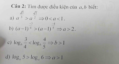 Tìm được điều kiện của a, b biết: 
a) a^(frac sqrt(3))3>a^(frac sqrt(2))2Rightarrow 0. 
b) (a-1)^ (-3)/4 >(a-1)^ (-4)/5 Rightarrow a>2. 
c) log _b 3/4  1
d) log _a5>log _a6Rightarrow a>1