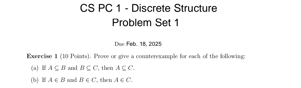 CS PC 1 - Discrete Structure 
Problem Set 1 
Due Feb. 18, 2025 
Exercise 1 (10 Points). Prove or give a counterexample for each of the following: 
(a) If A⊂eq B and B⊂eq C , then A⊂eq C. 
(b) If A∈ B and B∈ C , then A∈ C.