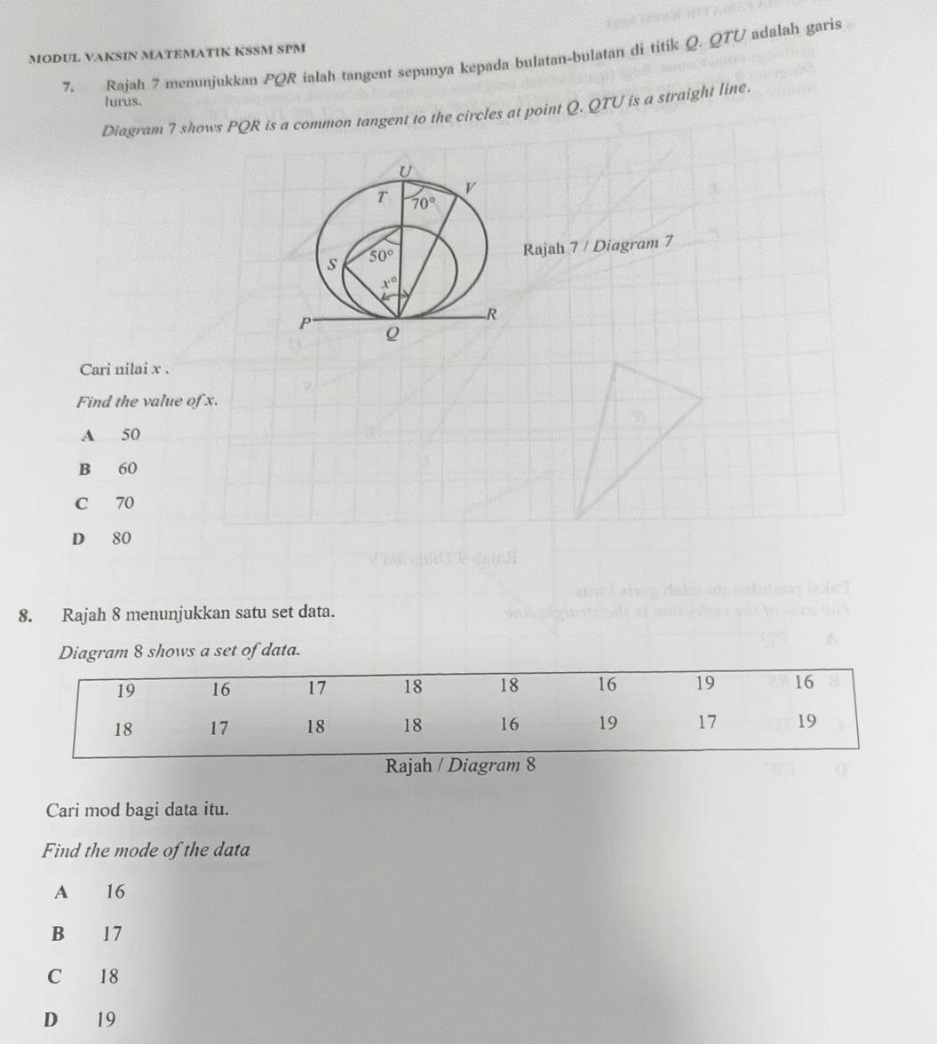 MODUL VAKSIN MATEMATIK KSSM SPM 7. Rajah 7 menunjukkan PQR ialah tangent sepunya kepada bulatan-bulatan di titik Q. QTU adalah garis
lurus.
Diagram 7 shows PQR is a common tangent to the circles at point Q. QTU is a straight line.
Rajah 7 / Diagram 7
Cari nilai x .
Find the value of x.
A 50
B 60
C 70
D 80
8. Rajah 8 menunjukkan satu set data.
Diagram 8 shows a set of data.
Cari mod bagi data itu.
Find the mode of the data
A 16
B 17
C 18
D 19