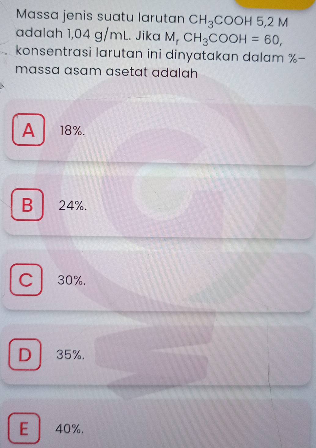 Massa jenis suatu larutan CH_3COOH5, 2N a
adalah 1,04 g/mL. Jika M_rCH_3COOH=60, 
konsentrasi larutan ini dinyatakan dalam % -
massa asam asetat adalah
A 18%.
B 24%.

C 30%.
D 35%.
E 40%.