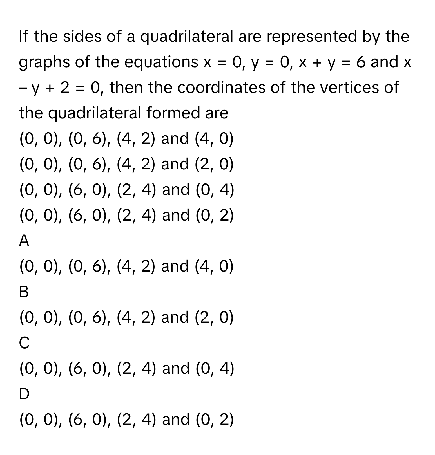 If the sides of a quadrilateral are represented by the graphs of the equations x = 0, y = 0, x + y = 6 and x – y + 2 = 0, then the coordinates of the vertices of the quadrilateral formed are
(0, 0), (0, 6), (4, 2) and (4, 0)

(0, 0), (0, 6), (4, 2) and (2, 0)

(0, 0), (6, 0), (2, 4) and (0, 4)

(0, 0), (6, 0), (2, 4) and (0, 2)

A  

(0, 0), (0, 6), (4, 2) and (4, 0) 


B  

(0, 0), (0, 6), (4, 2) and (2, 0) 


C  

(0, 0), (6, 0), (2, 4) and (0, 4) 


D  

(0, 0), (6, 0), (2, 4) and (0, 2)